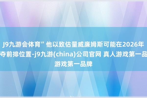 J9九游会体育”他以致估量威廉姆斯可能在2026年争夺前排位置-j9九游(china)公司官网 真人游戏第一品牌