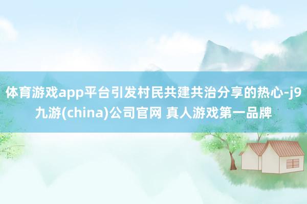 体育游戏app平台引发村民共建共治分享的热心-j9九游(china)公司官网 真人游戏第一品牌