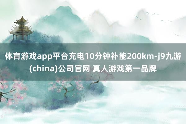 体育游戏app平台充电10分钟补能200km-j9九游(china)公司官网 真人游戏第一品牌