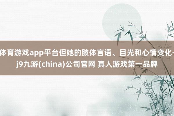 体育游戏app平台但她的肢体言语、目光和心情变化-j9九游(china)公司官网 真人游戏第一品牌