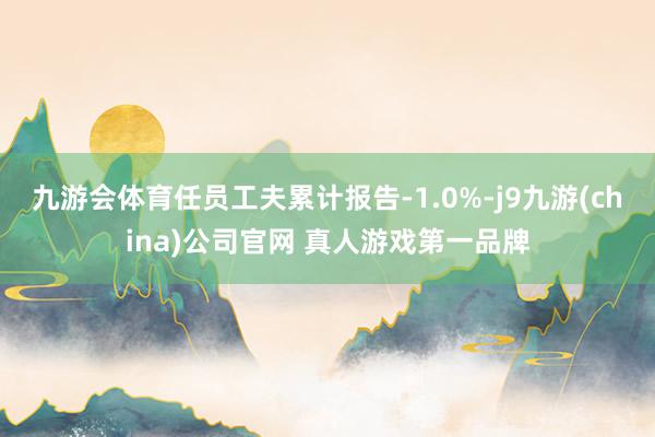 九游会体育任员工夫累计报告-1.0%-j9九游(china)公司官网 真人游戏第一品牌