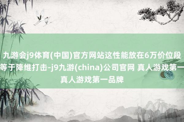 九游会j9体育(中国)官方网站这性能放在6万价位段几乎等于降维打击-j9九游(china)公司官网 真人游戏第一品牌