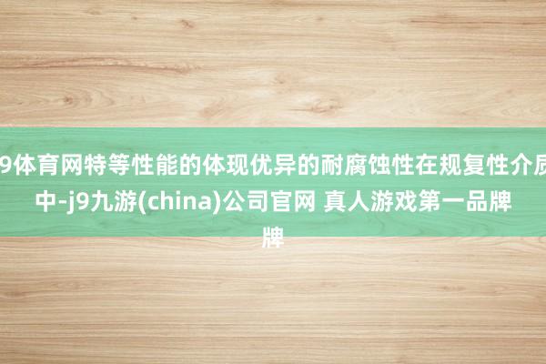 J9体育网特等性能的体现优异的耐腐蚀性在规复性介质中-j9九游(china)公司官网 真人游戏第一品牌