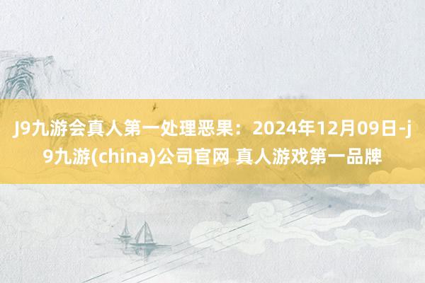 J9九游会真人第一处理恶果：2024年12月09日-j9九游(china)公司官网 真人游戏第一品牌