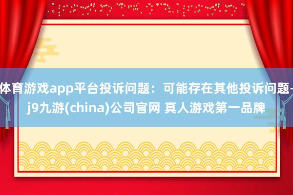 体育游戏app平台投诉问题：可能存在其他投诉问题-j9九游(china)公司官网 真人游戏第一品牌