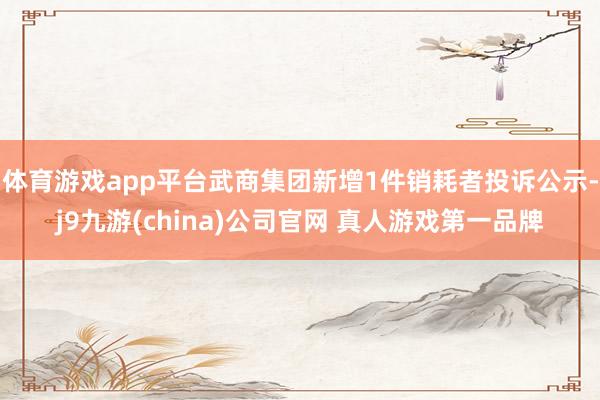 体育游戏app平台武商集团新增1件销耗者投诉公示-j9九游(china)公司官网 真人游戏第一品牌