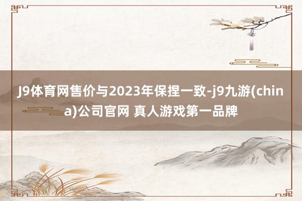 J9体育网售价与2023年保捏一致-j9九游(china)公司官网 真人游戏第一品牌