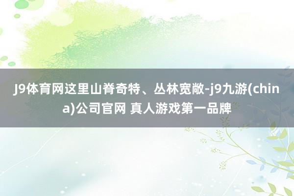 J9体育网这里山脊奇特、丛林宽敞-j9九游(china)公司官网 真人游戏第一品牌