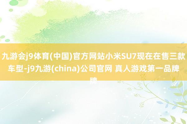 九游会j9体育(中国)官方网站小米SU7现在在售三款车型-j9九游(china)公司官网 真人游戏第一品牌