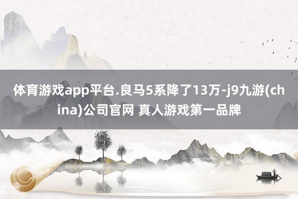 体育游戏app平台.良马5系降了13万-j9九游(china)公司官网 真人游戏第一品牌