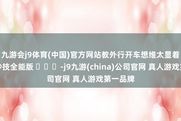 九游会j9体育(中国)官方网站教外行开车想维太显着，开车妙技全能版 ​​​-j9九游(china)公司官网 真人游戏第一品牌