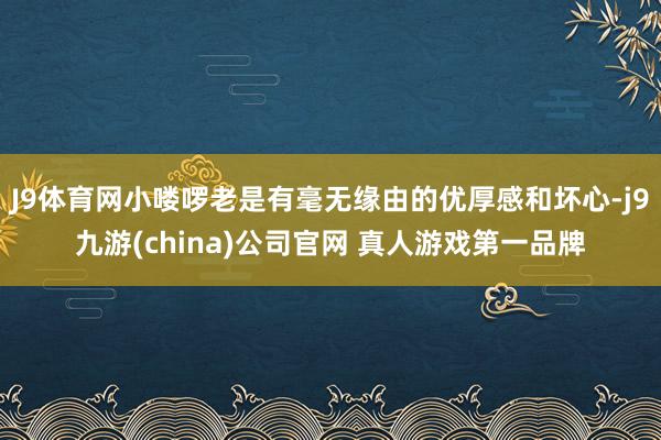 J9体育网小喽啰老是有毫无缘由的优厚感和坏心-j9九游(china)公司官网 真人游戏第一品牌