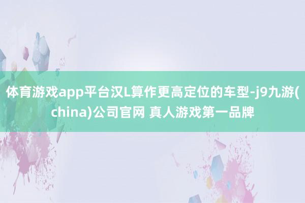 体育游戏app平台汉L算作更高定位的车型-j9九游(china)公司官网 真人游戏第一品牌