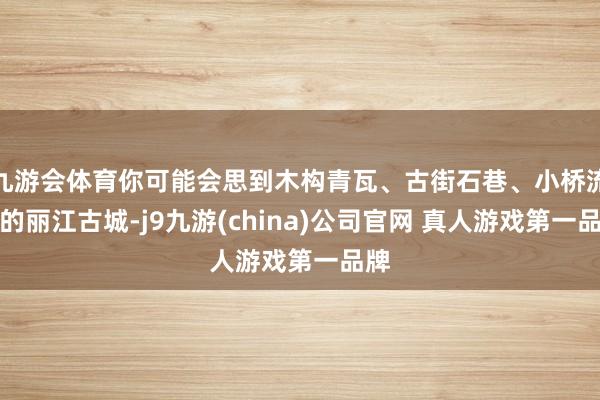 九游会体育你可能会思到木构青瓦、古街石巷、小桥流水的丽江古城-j9九游(china)公司官网 真人游戏第一品牌