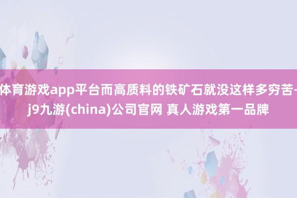 体育游戏app平台而高质料的铁矿石就没这样多穷苦-j9九游(china)公司官网 真人游戏第一品牌