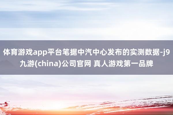 体育游戏app平台笔据中汽中心发布的实测数据-j9九游(china)公司官网 真人游戏第一品牌