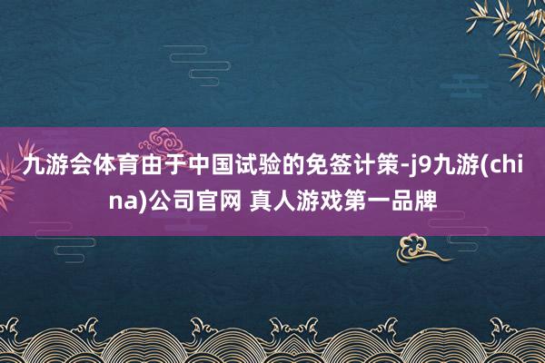 九游会体育由于中国试验的免签计策-j9九游(china)公司官网 真人游戏第一品牌