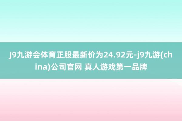 J9九游会体育正股最新价为24.92元-j9九游(china)公司官网 真人游戏第一品牌