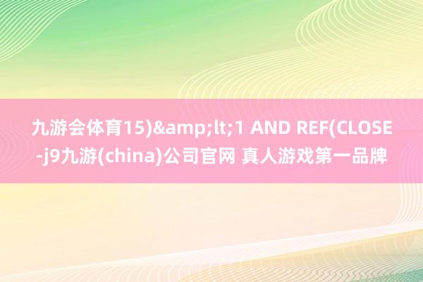 九游会体育15)&lt;1 AND REF(CLOSE-j9九游(china)公司官网 真人游戏第一品牌