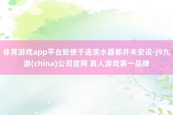 体育游戏app平台致使于连滚水器都并未安设-j9九游(china)公司官网 真人游戏第一品牌