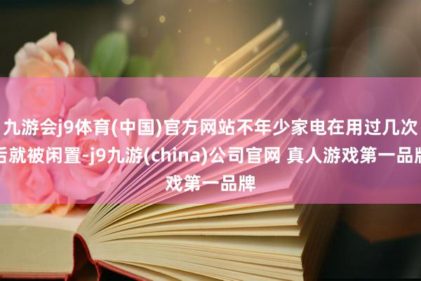 九游会j9体育(中国)官方网站不年少家电在用过几次后就被闲置-j9九游(china)公司官网 真人游戏第一品牌