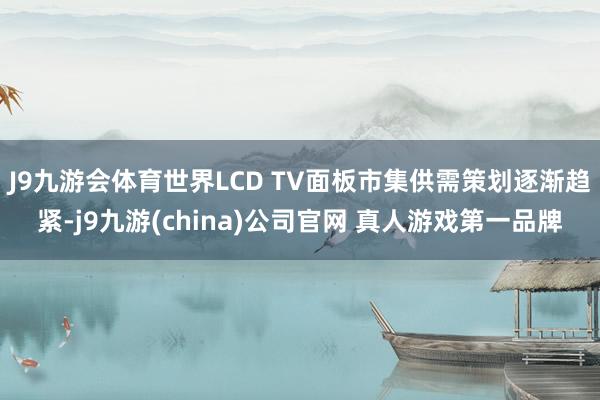 J9九游会体育世界LCD TV面板市集供需策划逐渐趋紧-j9九游(china)公司官网 真人游戏第一品牌