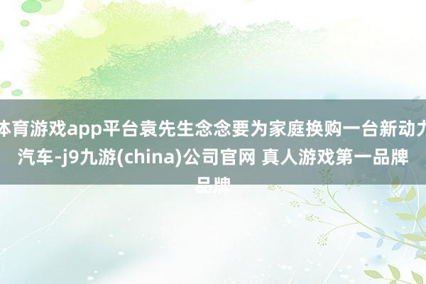 体育游戏app平台袁先生念念要为家庭换购一台新动力汽车-j9九游(china)公司官网 真人游戏第一品牌