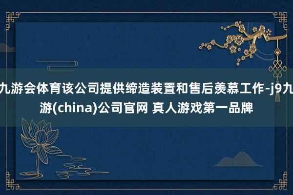 九游会体育该公司提供缔造装置和售后羡慕工作-j9九游(china)公司官网 真人游戏第一品牌