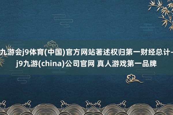 九游会j9体育(中国)官方网站著述权归第一财经总计-j9九游(china)公司官网 真人游戏第一品牌