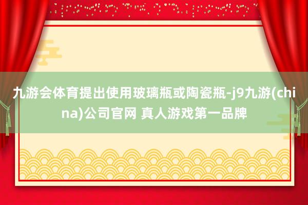 九游会体育提出使用玻璃瓶或陶瓷瓶-j9九游(china)公司官网 真人游戏第一品牌