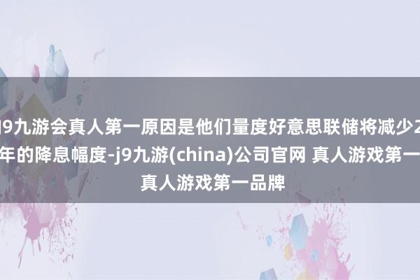 J9九游会真人第一原因是他们量度好意思联储将减少2025年的降息幅度-j9九游(china)公司官网 真人游戏第一品牌