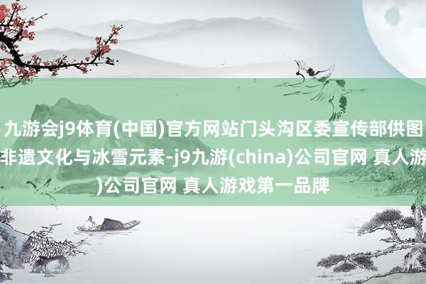 九游会j9体育(中国)官方网站门头沟区委宣传部供图动作会通了非遗文化与冰雪元素-j9九游(china)公司官网 真人游戏第一品牌