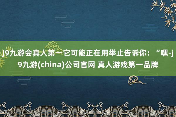 J9九游会真人第一它可能正在用举止告诉你：“嘿-j9九游(china)公司官网 真人游戏第一品牌