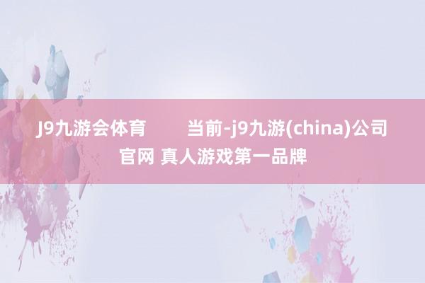 J9九游会体育        当前-j9九游(china)公司官网 真人游戏第一品牌