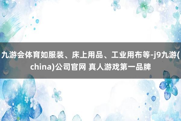 九游会体育如服装、床上用品、工业用布等-j9九游(china)公司官网 真人游戏第一品牌