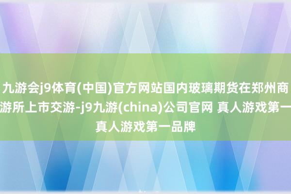 九游会j9体育(中国)官方网站国内玻璃期货在郑州商品交游所上市交游-j9九游(china)公司官网 真人游戏第一品牌