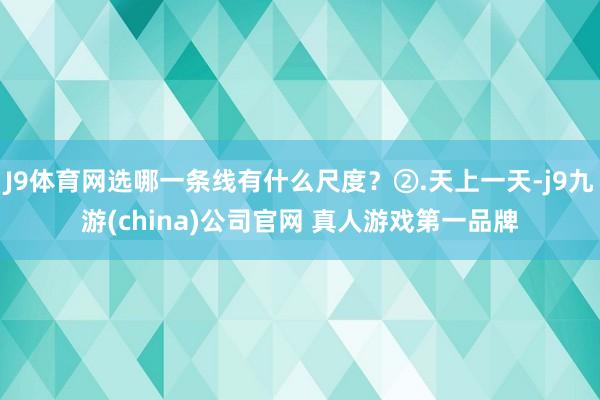 J9体育网选哪一条线有什么尺度？②.天上一天-j9九游(china)公司官网 真人游戏第一品牌