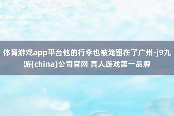 体育游戏app平台他的行李也被淹留在了广州-j9九游(china)公司官网 真人游戏第一品牌