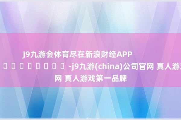 J9九游会体育尽在新浪财经APP            													-j9九游(china)公司官网 真人游戏第一品牌