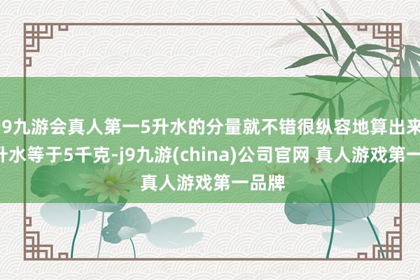 J9九游会真人第一5升水的分量就不错很纵容地算出来：5升水等于5千克-j9九游(china)公司官网 真人游戏第一品牌