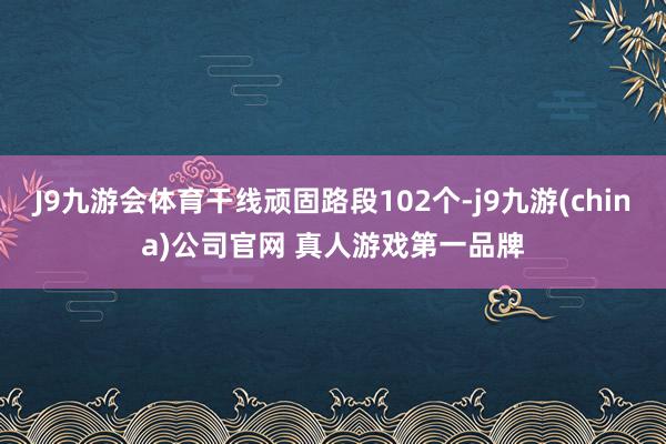 J9九游会体育干线顽固路段102个-j9九游(china)公司官网 真人游戏第一品牌