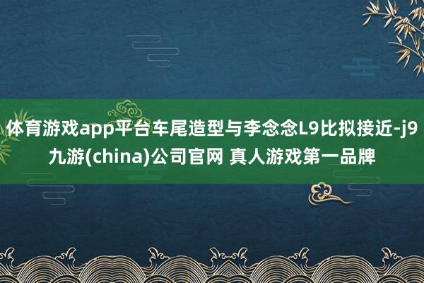 体育游戏app平台车尾造型与李念念L9比拟接近-j9九游(china)公司官网 真人游戏第一品牌