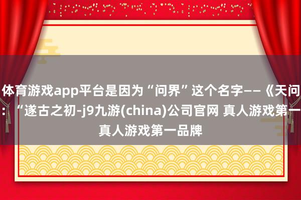 体育游戏app平台是因为“问界”这个名字——《天问》曰：“遂古之初-j9九游(china)公司官网 真人游戏第一品牌