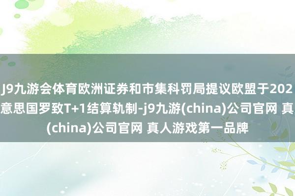 J9九游会体育欧洲证券和市集科罚局提议欧盟于2027年10月奴隶好意思国罗致T+1结算轨制-j9九游(china)公司官网 真人游戏第一品牌