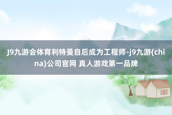 J9九游会体育利特曼自后成为工程师-j9九游(china)公司官网 真人游戏第一品牌