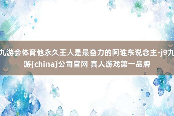 九游会体育他永久王人是最奋力的阿谁东说念主-j9九游(china)公司官网 真人游戏第一品牌