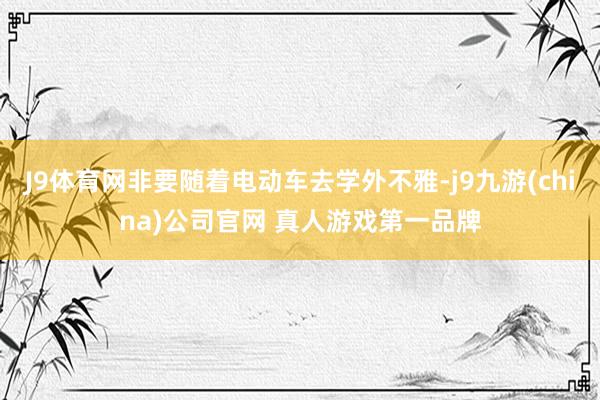 J9体育网非要随着电动车去学外不雅-j9九游(china)公司官网 真人游戏第一品牌