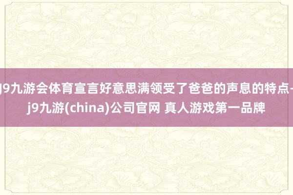 J9九游会体育宣言好意思满领受了爸爸的声息的特点-j9九游(china)公司官网 真人游戏第一品牌