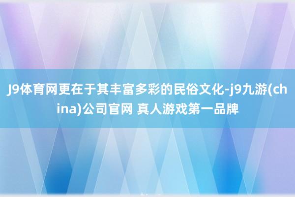J9体育网更在于其丰富多彩的民俗文化-j9九游(china)公司官网 真人游戏第一品牌
