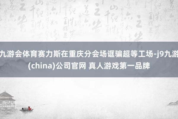 九游会体育赛力斯在重庆分会场诓骗超等工场-j9九游(china)公司官网 真人游戏第一品牌
